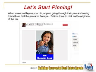 Let’s Start Pinning!
When someone Repins your pin, anyone going through their pins and seeing
this will see that the pin came from you. Entices them to click on the originator
of the pin.




                      © 2012
 