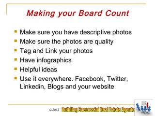Making your Board Count

   Make sure you have descriptive photos
   Make sure the photos are quality
   Tag and Link your photos
   Have infographics
   Helpful ideas
   Use it everywhere. Facebook, Twitter,
    Linkedin, Blogs and your website


             © 2012
 