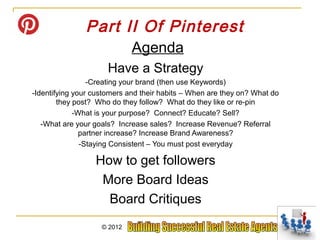 Part II Of Pinterest
                             Agenda
                      Have a Strategy
                 -Creating your brand (then use Keywords)
-Identifying your customers and their habits – When are they on? What do
        they post? Who do they follow? What do they like or re-pin
             -What is your purpose? Connect? Educate? Sell?
   -What are your goals? Increase sales? Increase Revenue? Referral
               partner increase? Increase Brand Awareness?
               -Staying Consistent – You must post everyday

                  How to get followers
                   More Board Ideas
                    Board Critiques
                    © 2012
 