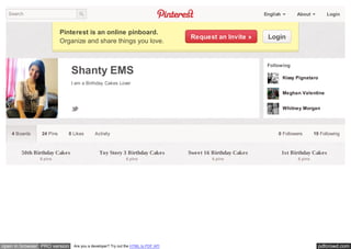 Search                                                                                                    English         About          Login


                          Pinterest is an online pinboard.
                                                                                  Request an Invite »        Login
                          Organize and share things you love.


                                                                                                             Following
                              Shanty EMS
                                                                                                                      Kissy Pignataro
                              I am a Birthday Cakes Lover

                                                                                                                      Meghan Valentine


                                                                                                                      Whitney Morgan




    4 Boards    24 Pins      0 Likes      Activity                                                                0 Followers        19 Following



        50th Birthday Cakes                  Toy Story 3 Birthday Cakes           Sweet 16 Birthday Cakes             1st Birthday Cakes
               6 pins                                       6 pins                         6 pins                           6 pins




open in browser PRO version    Are you a developer? Try out the HTML to PDF API                                                         pdfcrowd.com
 