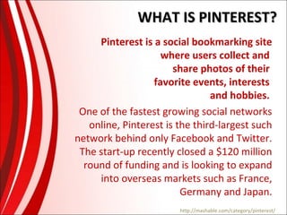 WHAT IS PINTEREST?
Pinterest is a social bookmarking site
where users collect and
share photos of their
favorite events, interests
and hobbies.
One of the fastest growing social networks
online, Pinterest is the third-largest such
network behind only Facebook and Twitter.
The start-up recently closed a $120 million
round of funding and is looking to expand
into overseas markets such as France,
Germany and Japan.
http://mashable.com/category/pinterest/

 