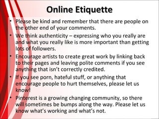 Online Etiquette
• Please be kind and remember that there are people on
the other end of your comments.
• We think authenticity – expressing who you really are
and what you really like is more important than getting
lots of followers.
• Encourage artists to create great work by linking back
to their pages and leaving polite comments if you see
anything that isn’t correctly credited.
• If you see porn, hateful stuff, or anything that
encourage people to hurt themselves, please let us
know!
• Pinterest is a growing changing community, so there
will sometimes be bumps along the way. Please let us
know what’s working and what’s not.

 