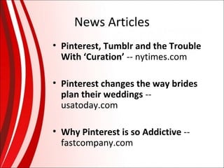 News Articles
• Pinterest, Tumblr and the Trouble
With ‘Curation’ -- nytimes.com
• Pinterest changes the way brides
plan their weddings -usatoday.com
• Why Pinterest is so Addictive -fastcompany.com

 