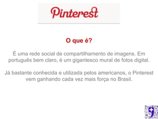 O que é?

  É uma rede social de compartilhamento de imagens. Em
 português bem claro, é um gigantesco mural de fotos digital.

Já bastante conhecida e utilizada pelos americanos, o Pinterest
        vem ganhando cada vez mais força no Brasil.
 