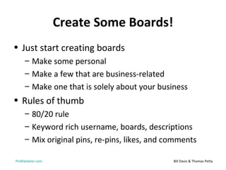 Create Some Boards!
• Just start creating boards
     – Make some personal
     – Make a few that are business-related
     – Make one that is solely about your business
• Rules of thumb
     – 80/20 rule
     – Keyword rich username, boards, descriptions
     – Mix original pins, re-pins, likes, and comments

PinMarketer.com                                Bill Davis & Thomas Petty
 