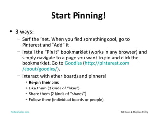 Start Pinning!
• 3 ways:
     – Surf the ‘net. When you find something cool, go to
       Pinterest and “Add” it
     – Install the “Pin it” bookmarklet (works in any browser) and
       simply navigate to a page you want to pin and click the
       bookmarklet. Go to Goodies (http://pinterest.com
       /about/goodies/).
     – Interact with other boards and pinners!
           •   Re-pin their pins
           •   Like them (2 kinds of “likes”)
           •   Share them (2 kinds of “shares”)
           •   Follow them (individual boards or people)

PinMarketer.com                                            Bill Davis & Thomas Petty
 