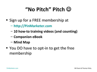 “No Pitch” Pitch 
• Sign up for a FREE membership at
     –   http://PinMarketer.com
     –   10 how-to training videos (and counting)
     –   Companion eBook
     –   Mind Map
• You DO have to opt-in to get the free
  membership


PinMarketer.com                                Bill Davis & Thomas Petty
 