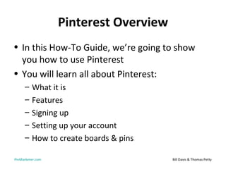 Pinterest Overview
• In this How-To Guide, we’re going to show
  you how to use Pinterest
• You will learn all about Pinterest:
     –   What it is
     –   Features
     –   Signing up
     –   Setting up your account
     –   How to create boards & pins

PinMarketer.com                        Bill Davis & Thomas Petty
 