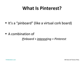What Is Pinterest?

• It’s a “pinboard” (like a virtual cork board)

• A combination of
                  Pinboard + interesting = Pinterest




PinMarketer.com                                   Bill Davis & Thomas Petty
 
