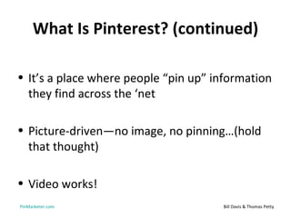 What Is Pinterest? (continued)

• It’s a place where people “pin up” information
  they find across the ‘net

• Picture-driven—no image, no pinning…(hold
  that thought)

• Video works!
PinMarketer.com                       Bill Davis & Thomas Petty
 
