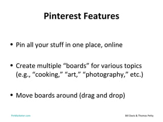 Pinterest Features

• Pin all your stuff in one place, online

• Create multiple “boards” for various topics
  (e.g., “cooking,” “art,” “photography,” etc.)

• Move boards around (drag and drop)

PinMarketer.com                             Bill Davis & Thomas Petty
 