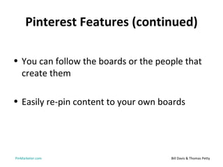 Pinterest Features (continued)

• You can follow the boards or the people that
  create them

• Easily re-pin content to your own boards




PinMarketer.com                       Bill Davis & Thomas Petty
 
