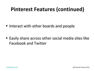 Pinterest Features (continued)

• Interact with other boards and people

• Easily share across other social media sites like
  Facebook and Twitter




PinMarketer.com                          Bill Davis & Thomas Petty
 
