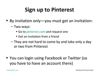Sign up to Pinterest
• By invitation only—you must get an invitation:
     – Two ways:
           • Go to pinterest.com and request one
           • Get an invitation from a friend
     – They are not hard to come by and take only a day
       or two from Pinterest


• You can login using Facebook or Twitter (so
  you have to have an account there)
PinMarketer.com                                    Bill Davis & Thomas Petty
 