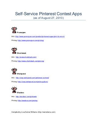 Self-Service Pinterest Contest Apps
(as of August 27, 2013)
Promojam
Info: http://www.promojam.com/product/pinterest-apps/pin-it-to-win-it/
Pricing: http://www.promojam.com/pricing/
Shortstack
Info: http://www.shortstack.com/
Pricing: http://www.shortstack.com/pricing/
Wishpond
Info: http://corp.wishpond.com/pinterest-contest/
Pricing: http://corp.wishpond.com/pricing-plans/
Woobox
Info: http://woobox.com/pintowin
Pricing: http://woobox.com/pricing
Compiled by Lisa Kalner Williams (http://sierratierra.com)
 