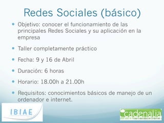 Redes Sociales (básico)
—  Objetivo: conocer el funcionamiento de las
  principales Redes Sociales y su aplicación en la
  empresa

—  Taller completamente práctico
—  Fecha: 9 y 16 de Abril
—  Duración: 6 horas
—  Horario: 18.00h a 21.00h
—  Requisitos: conocimientos básicos de manejo de un
  ordenador e internet.
 