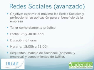 Redes Sociales (avanzado)
—  Objetivo: exprimir al máximo las Redes Sociales y
  perfeccionar su aplicación para el beneficio de la
  empresa

—  Taller completamente práctico
—  Fecha: 23 y 30 de Abril
—  Duración: 6 horas
—  Horario: 18.00h a 21.00h
—  Requisitos: Manejo de Facebook (personal y
  empresa) y conocimientos de twitter.
 