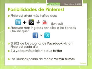 21 de Febrero de 2013



Posibilidades de Pinterest
›  Pinterest   atrae más trafico que:

                              (juntas!)
›  Produce más ingresos por click a las tiendas
    On-line que:



›  El20% de los usuarios de Facebook visitan
    Pinterest cada día
›  2-3 veces más eficiente que twitter


›  Los   usuarios pasan de media 90 min al mes
                                                             Pinterest
 