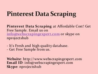 Pinterest Data Scraping at Affordable Cost! Get
Free Sample. Email us on
info@webscrapingexpert.com or skype on
nprojectshub
- It’s Fresh and high quality database.
- Get Free Sample from us.
Website: http://www.webscrapingexpert.com
Email ID: info@webscrapingexpert.com
Skype: nprojectshub
 