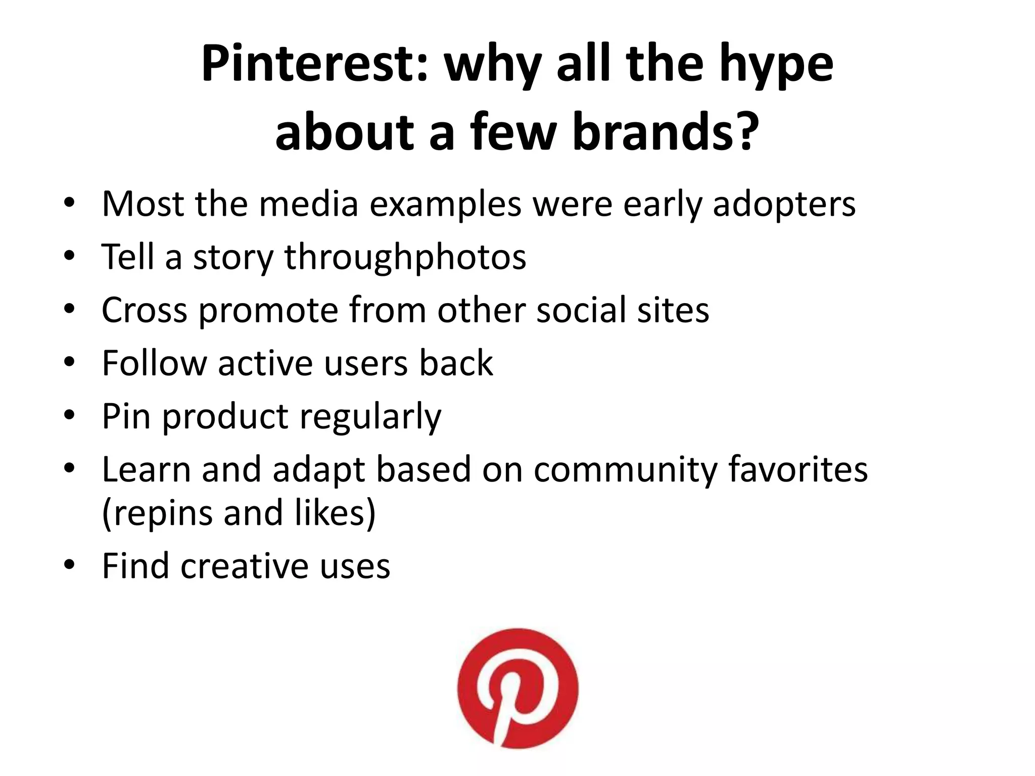 Pinterest: why all the hype
          about a few brands?
• Most the media examples were early adopters
• Tell a story throughphotos
• Cross promote from other social sites
• Follow active users back
• Pin product regularly
• Learn and adapt based on community favorites
  (repins and likes)
• Find creative uses
 