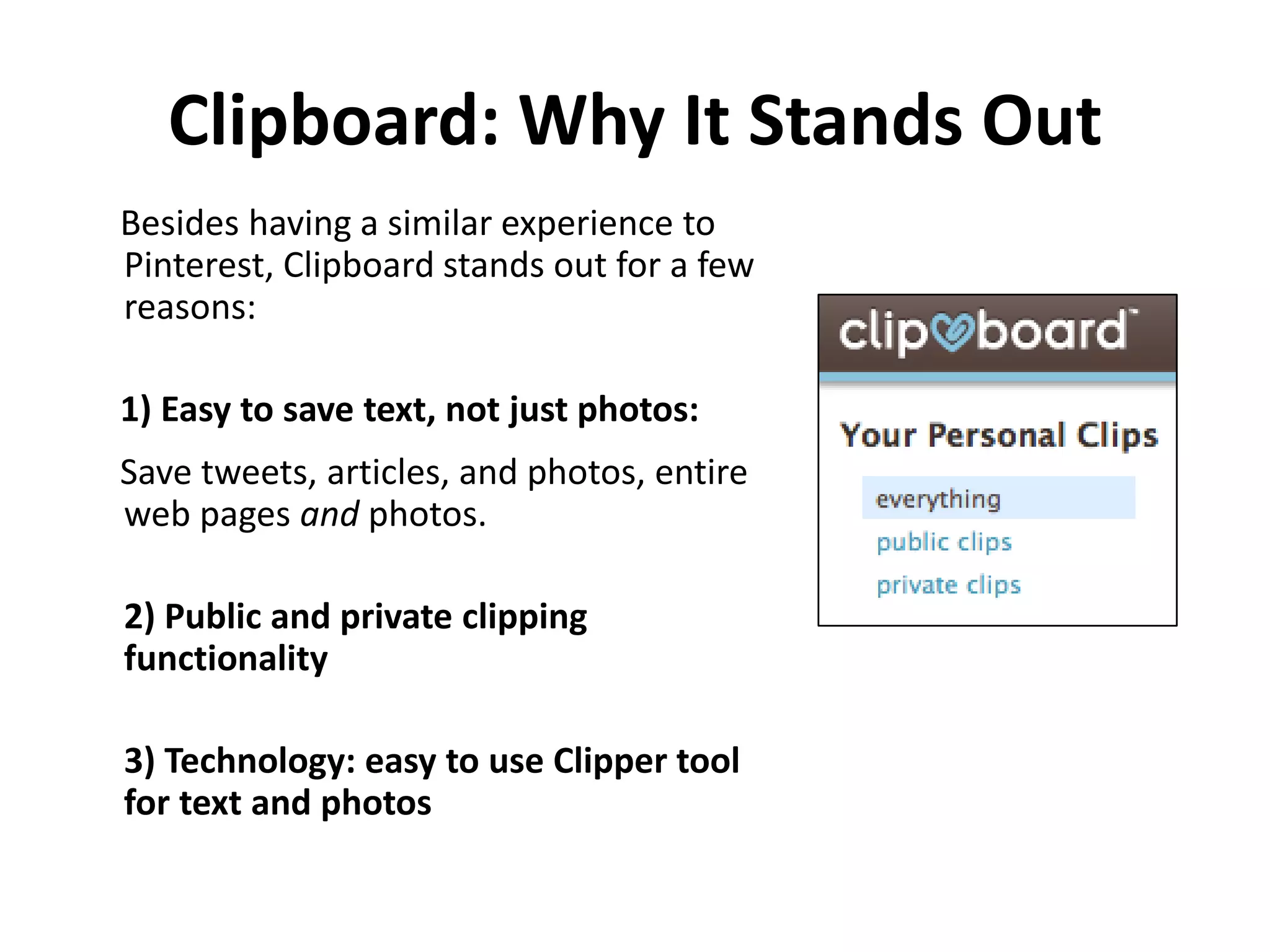 Clipboard: Why It Stands Out
Besides having a similar experience to
Pinterest, Clipboard stands out for a few
reasons:

1) Easy to save text, not just photos:
Save tweets, articles, and photos, entire
web pages and photos.

2) Public and private clipping
functionality

3) Technology: easy to use Clipper tool
for text and photos
 