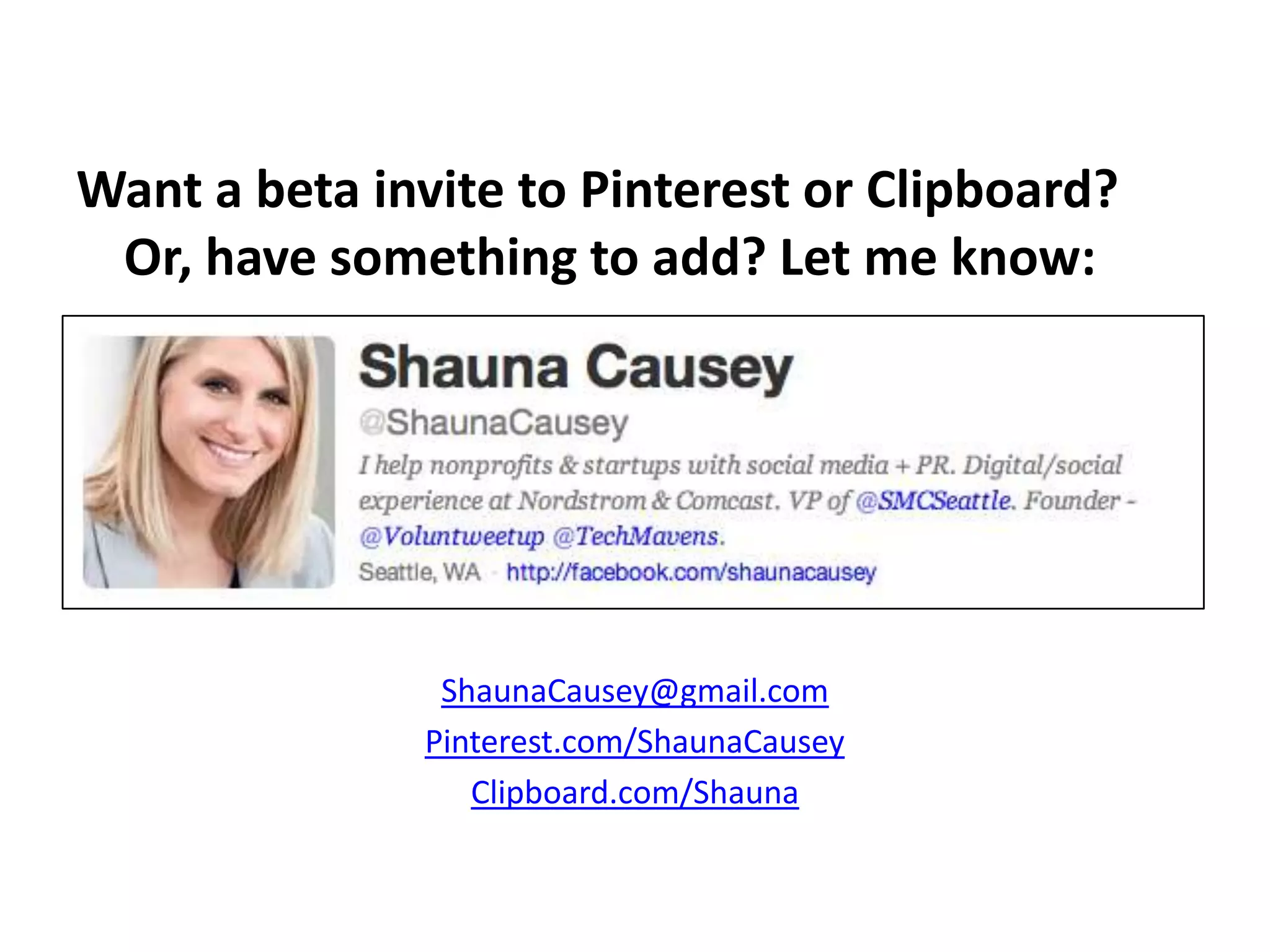 Want a beta invite to Pinterest or Clipboard?
 Or, have something to add? Let me know:




                ShaunaCausey@gmail.com
               Pinterest.com/ShaunaCausey
                  Clipboard.com/Shauna
 