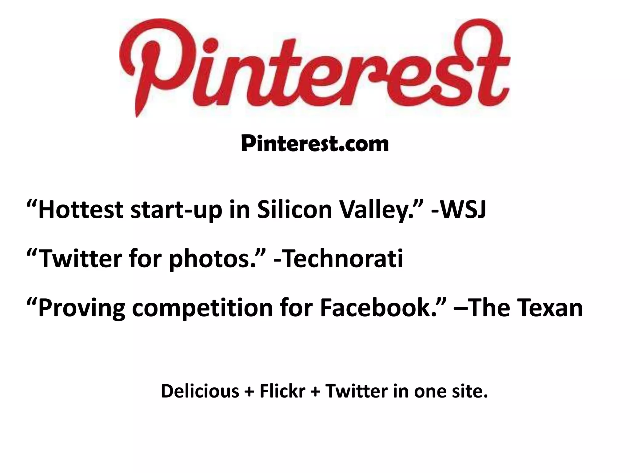 Pinterest.com

“Hottest start-up in Silicon Valley.” -WSJ
“Twitter for photos.” -Technorati
“Proving competition for Facebook.” –The Texan

            Delicious + Flickr + Twitter in one site.
 