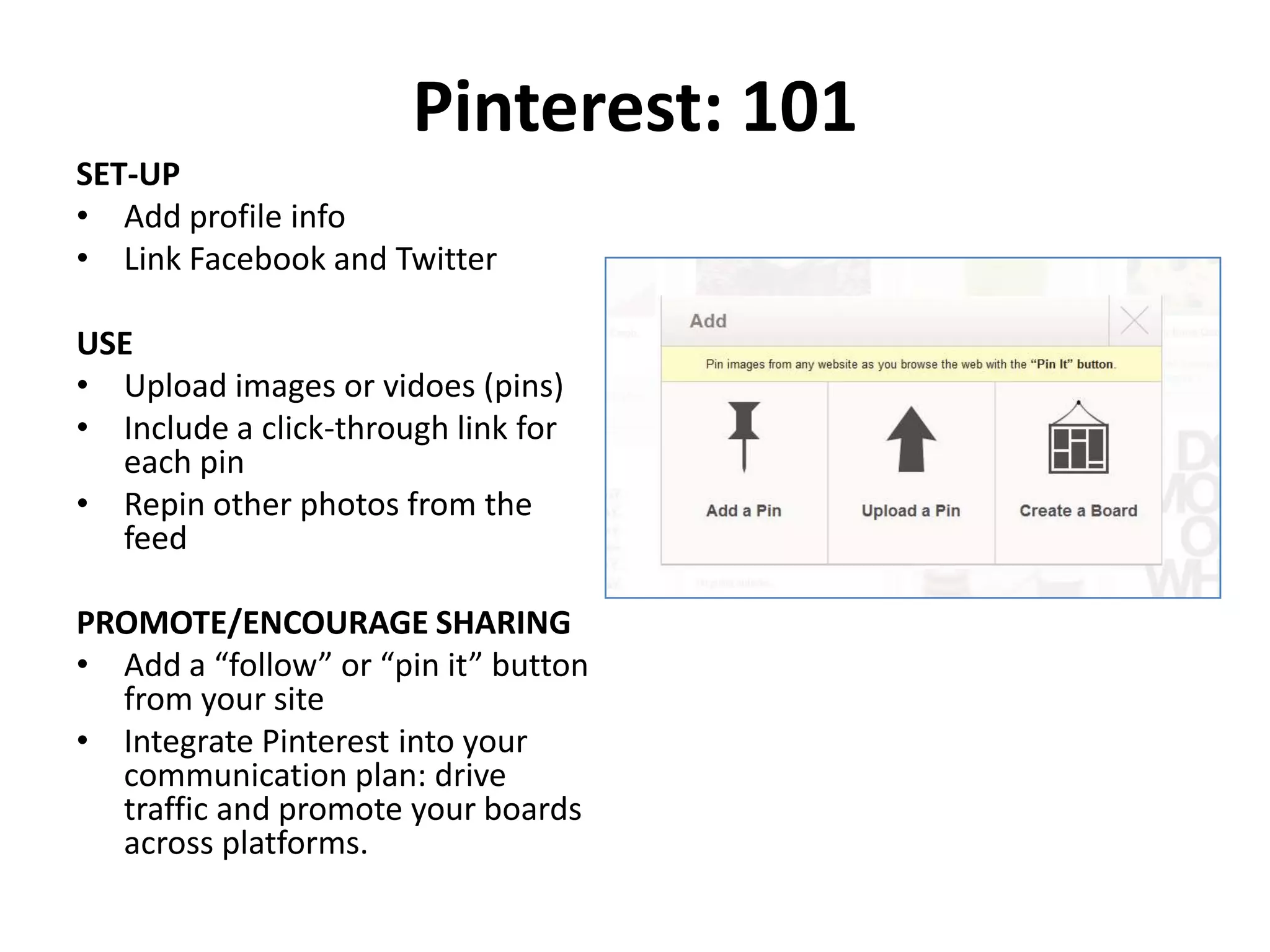 Pinterest: 101
SET-UP
• Add profile info
• Link Facebook and Twitter

USE
• Upload images or vidoes (pins)
• Include a click-through link for
  each pin
• Repin other photos from the
  feed

PROMOTE/ENCOURAGE SHARING
• Add a “follow” or “pin it” button
  from your site
• Integrate Pinterest into your
  communication plan: drive
  traffic and promote your boards
  across platforms.
 