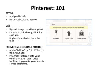 Pinterest: 101
SET-UP
• Add profile info
• Link Facebook and Twitter

USE
• Upload images or vidoes (pins)
• Include a click-through link for
  each pin
• Repin other photos from the
  feed

PROMOTE/ENCOURAGE SHARING
• Add a “follow” or “pin it” button
  from your site
• Integrate Pinterest into your
  communication plan: drive
  traffic and promote your boards
  across platforms.
 