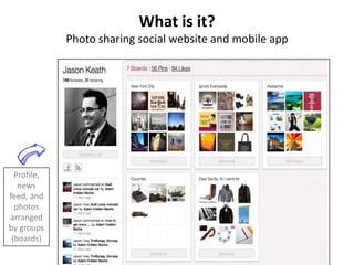What is it?
             Photo sharing social website and mobile app




  Profile,
   news
feed, and
  photos
arranged
by groups
 (boards)
 