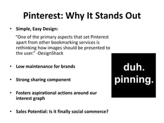 Pinterest: Why It Stands Out
• Simple, Easy Design:
  “One of the primary aspects that set Pinterest
  apart from other bookmarking services is
  rethinking how images should be presented to
  the user.” -DesignShack

• Low maintenance for brands

• Strong sharing component

• Fosters aspirational actions around our
  interest graph

• Sales Potential: Is it finally social commerce?
 
