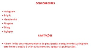 CONCORRENTES
• Instagram
• Snip it
• Gentlemint
• Pinspire
• Thing
• Stylepin
LIMITAÇÕES
• Há um limite de armazenamento de pins (pastas e seguimentos),atingindo
este limite a opção é criar outra conta ou apagar as publicações.
 