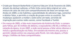 • Criado por Stewart Butterfield e Caterina Fake,em 10 de Fevereiro de 2004,
através da startup Ludicorp, o Flickr tinha como ideia original ser uma
mistura de salas de chat com compartilhamento de fotos em tempo real.
Ainda em 2004, o site habilitou a possibilidade de adicionar tags, comentar
e deletar fotos, e permitiu a criação de grupos entre os usuários. Tais
mudanças ajudaram a moldar a web como um todo, servindo de
inspiração para outras redes sociais, como Facebook e Tumblr.
• Em março de 2005, o fato mais importante da história do Flickr: a compra
pelo Yahoo, por 35 milhões de dólares, o equivalente a R$ 95,1 milhões na
cotação da época. Já em 2007, a rede social passou a falar vários idiomas e
incluiu a geolocalização nas fotos. Em outubro do mesmo ano, passou a
permitir edição online nos arquivos pelo Picnik. Um mês depois, o Flickr
atingiu 2 bilhões de fotos compartilhadas.
 
