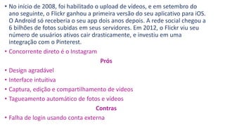 • No início de 2008, foi habilitado o upload de vídeos, e em setembro do
ano seguinte, o Flickr ganhou a primeira versão do seu aplicativo para iOS.
O Android só receberia o seu app dois anos depois. A rede social chegou a
6 bilhões de fotos subidas em seus servidores. Em 2012, o Flickr viu seu
número de usuários ativos cair drasticamente, e investiu em uma
integração com o Pinterest.
• Concorrente direto é o Instagram
Prós
• Design agradável
• Interface intuitiva
• Captura, edição e compartilhamento de vídeos
• Tagueamento automático de fotos e vídeos
Contras
• Falha de login usando conta externa
 