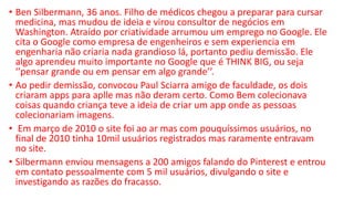 • Ben Silbermann, 36 anos. Filho de médicos chegou a preparar para cursar
medicina, mas mudou de ideia e virou consultor de negócios em
Washington. Atraído por criatividade arrumou um emprego no Google. Ele
cita o Google como empresa de engenheiros e sem experiencia em
engenharia não criaria nada grandioso lá, portanto pediu demissão. Ele
algo aprendeu muito importante no Google que é THINK BIG, ou seja
‘’pensar grande ou em pensar em algo grande’’.
• Ao pedir demissão, convocou Paul Sciarra amigo de faculdade, os dois
criaram apps para aplle mas não deram certo. Como Bem colecionava
coisas quando criança teve a ideia de criar um app onde as pessoas
colecionariam imagens.
• Em março de 2010 o site foi ao ar mas com pouquíssimos usuários, no
final de 2010 tinha 10mil usuários registrados mas raramente entravam
no site.
• Silbermann enviou mensagens a 200 amigos falando do Pinterest e entrou
em contato pessoalmente com 5 mil usuários, divulgando o site e
investigando as razões do fracasso.
 