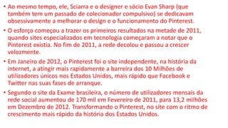 • Ao mesmo tempo, ele, Sciarra e o designer e sócio Evan Sharp (que
também tem um passado de colecionador compulsivo) se dedicavam
obsessivamente a melhorar o design e o funcionamento do Pinterest.
• O esforço começou a trazer os primeiros resultados na metade de 2011,
quando sites especializados em tecnologia começaram a notar que o
Pinterest existia. No fim de 2011, a rede decolou e passou a crescer
velozmente.
• Em Janeiro de 2012, o Pinterest foi o site independente, na história da
internet, a atingir mais rapidamente a barreira dos 10 Milhões de
utilizadores únicos nos Estados Unidos, mais rápido que Facebook e
Twitter nas suas fases de arranque.
• Segundo o site da Exame brasileira, o número de utilizadores mensais da
rede social aumentou de 170 mil em Fevereiro de 2011, para 13,2 milhões
em Dezembro de 2012. Transformando o Pinterest, no site com o ritmo de
crescimento mais rápido da história dos Estados Unidos.
 