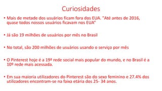 Curiosidades
• Mais de metade dos usuários ficam fora dos EUA. "Até antes de 2016,
quase todos nossos usuários ficavam nos EUA“
• Já são 19 milhões de usuários por mês no Brasil
• No total, são 200 milhões de usuários usando o serviço por mês
• O Pinterest hoje é a 19ª rede social mais popular do mundo, e no Brasil é a
10º rede mais acessada.
• Em sua maioria utilizadores do Pinterest são do sexo feminino e 27.4% dos
utilizadores encontram-se na faixa etária dos 25- 34 anos.
 