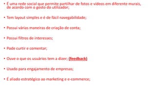 • É uma rede social que permite partilhar de fotos e vídeos em diferente murais,
de acordo com o gosto do utilizador;
• Tem layout simples e é de fácil navegabilidade;
• Possui várias maneiras de criação de conta;
• Possui filtros de interesses;
• Pode curtir e comentar;
• Ouve o que os usuários tem a dizer; (feedback)
• Usado para engajamento de empresas;
• É aliado estratégico ao marketing e e-commerce;
 