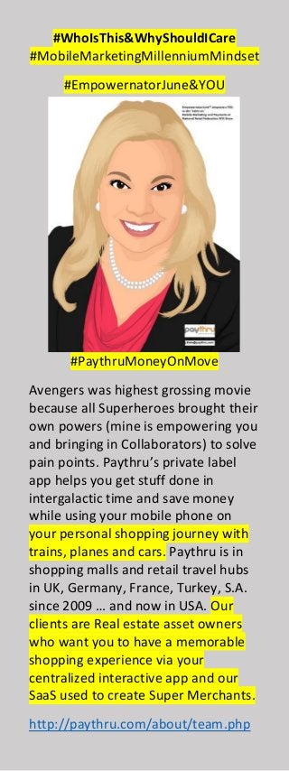 #WhoIsThis&WhyShouldICare
#MobileMarketingMillenniumMindset
#EmpowernatorJune&YOU
#PaythruMoneyOnMove
Avengers was highest grossing movie
because all Superheroes brought their
own powers (mine is empowering you
and bringing in Collaborators) to solve
pain points. Paythru’s private label
app helps you get stuff done in
intergalactic time and save money
while using your mobile phone on
your personal shopping journey with
trains, planes and cars. Paythru is in
shopping malls and retail travel hubs
in UK, Germany, France, Turkey, S.A.
since 2009 … and now in USA. Our
clients are Real estate asset owners
who want you to have a memorable
shopping experience via your
centralized interactive app and our
SaaS used to create Super Merchants.
http://paythru.com/about/team.php
 