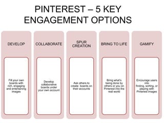 PINTEREST – 5 KEY
              ENGAGEMENT OPTIONS

                                          SPUR
DEVELOP            COLLABORATE                            BRING TO LIFE            GAMIFY
                                        CREATION




  Fill your own                                              Bring what’s        Encourage users
                         Develop
   boards with                            Ask others to     being done by               into
                      collaborative
 rich, engaging                        create boards on    others or you on     finding, sorting, or
                      boards under
and entertaining                         their accounts    Pinterest into the       playing with
                    your own account
      images                                                   real world        Pinterest images
 
