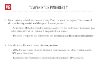 "L'AVENIR" DE PINTEREST ?
!
➤ Pour certains spécialistes du marketing, Pinterest n’est pas aujourd’hui un outil
de marketing social valable pour les marques car :
- Seulement 56% des grandes marques ont créée des tableaux et n’arrivent pas
à les alimenter et ont du mal à acquérir des abonnés
- Pinterest n'exploite pas totalement ses données sur les consommateurs
!
➤ Pour d'autres, Pinterest est un réseau porteur
- 70% des interrogés utilisent Pinterest pour trouver des idées d’achat contre
17% pour Facebook
- L’audience de Pinterest est essentiellement féminine ( 80% environ)
 