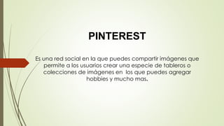 PINTEREST
Es una red social en la que puedes compartir imágenes que
permite a los usuarios crear una especie de tableros o
colecciones de imágenes en los que puedes agregar
hobbies y mucho mas.
