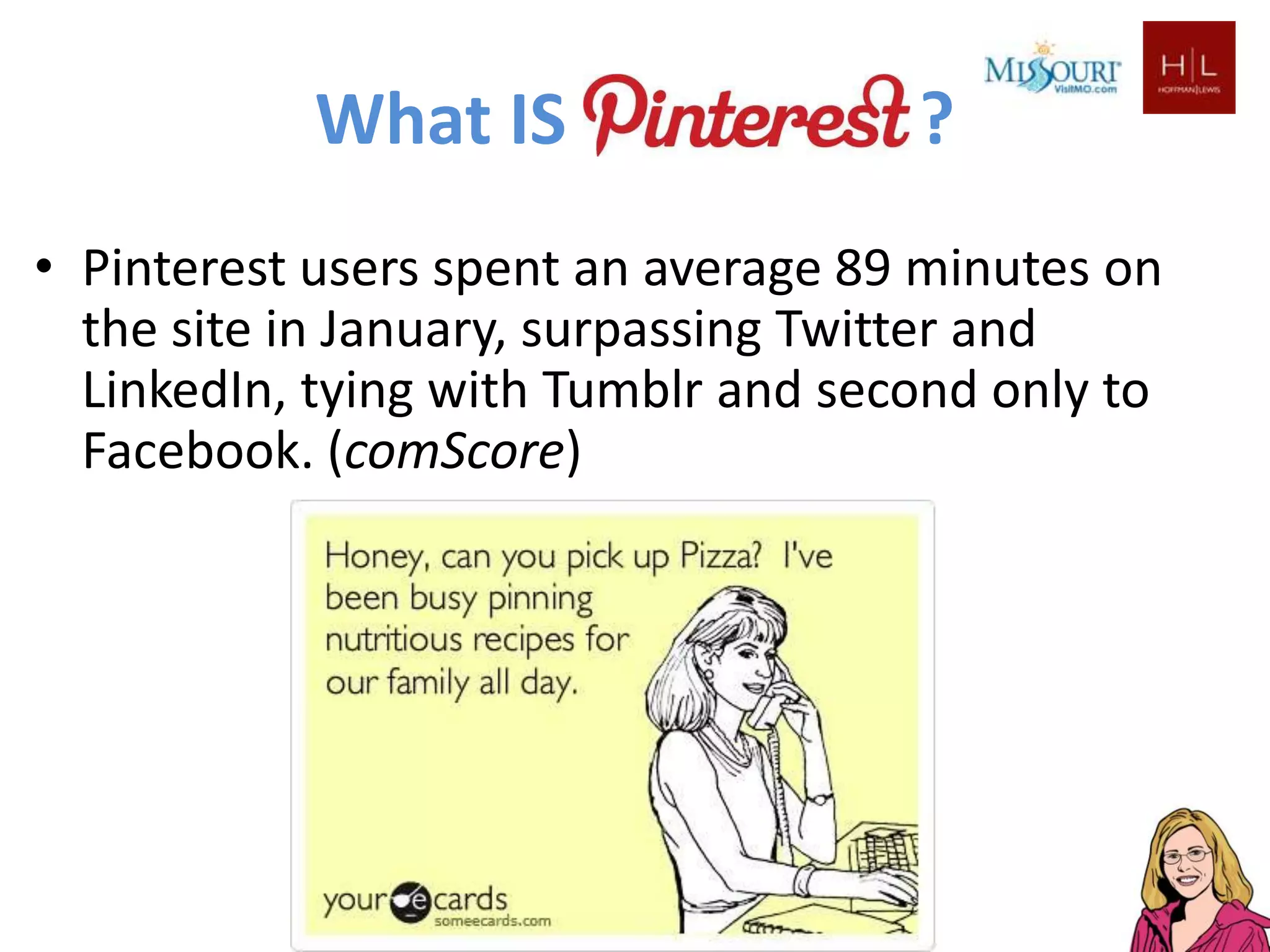 What IS                   ?
• Pinterest users spent an average 89 minutes on
  the site in January, surpassing Twitter and
  LinkedIn, tying with Tumblr and second only to
  Facebook. (comScore)
 
