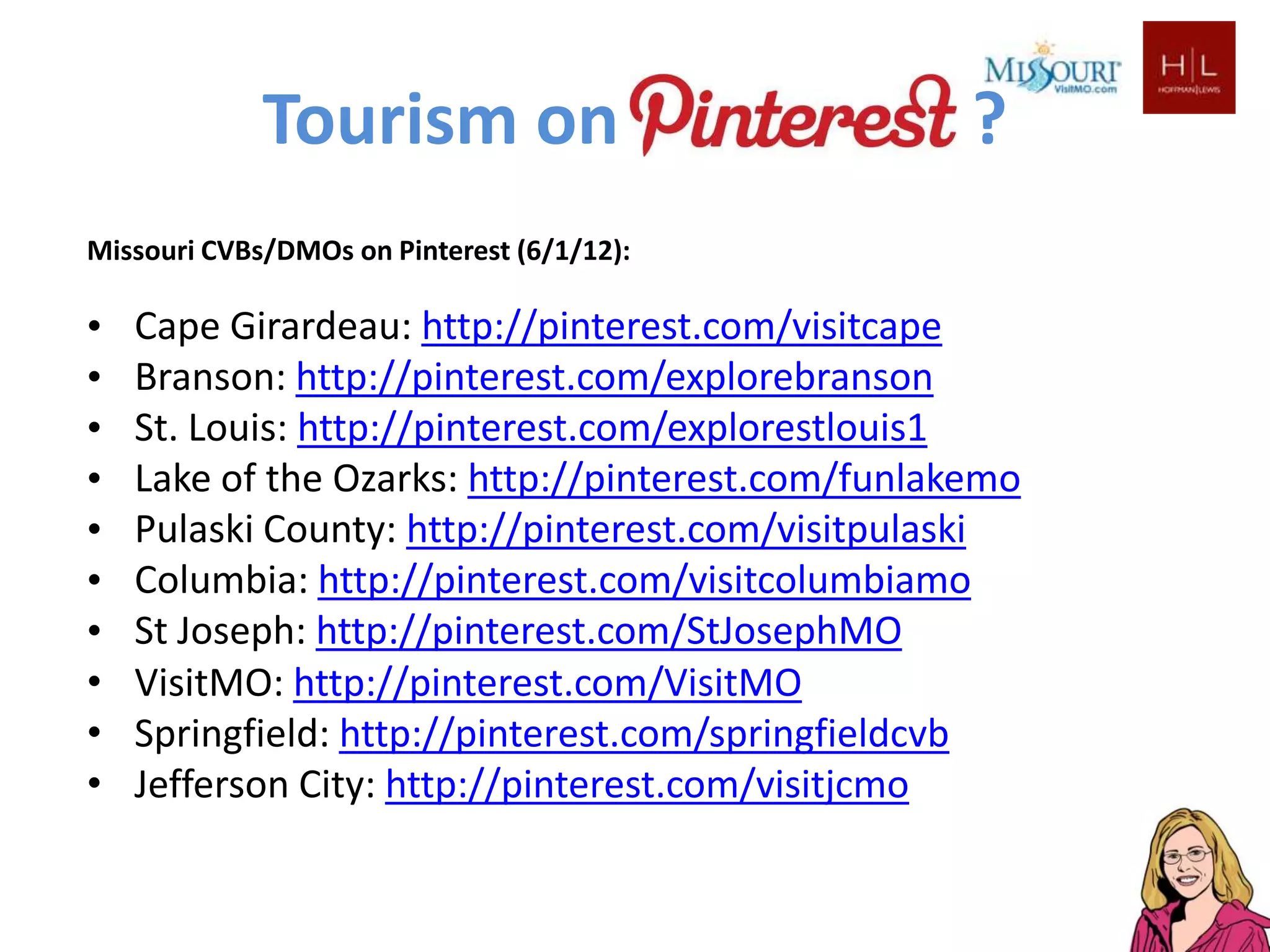 Tourism on                            ?
Missouri CVBs/DMOs on Pinterest (6/1/12):

•   Cape Girardeau: http://pinterest.com/visitcape
•   Branson: http://pinterest.com/explorebranson
•   St. Louis: http://pinterest.com/explorestlouis1
•   Lake of the Ozarks: http://pinterest.com/funlakemo
•   Pulaski County: http://pinterest.com/visitpulaski
•   Columbia: http://pinterest.com/visitcolumbiamo
•   St Joseph: http://pinterest.com/StJosephMO
•   VisitMO: http://pinterest.com/VisitMO
•   Springfield: http://pinterest.com/springfieldcvb
•   Jefferson City: http://pinterest.com/visitjcmo
 