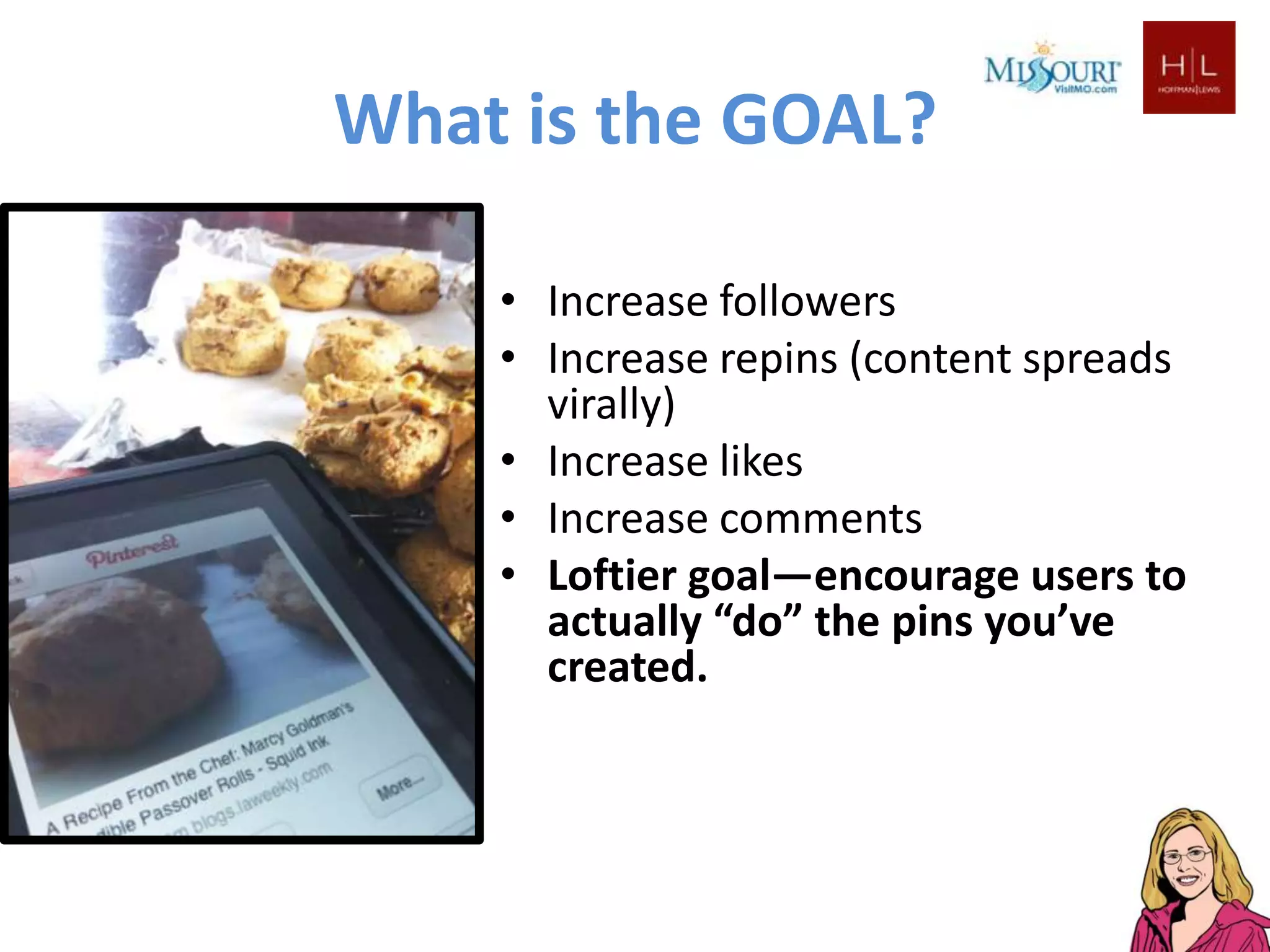 What is the GOAL?

    • Increase followers
    • Increase repins (content spreads
      virally)
    • Increase likes
    • Increase comments
    • Loftier goal—encourage users to
      actually “do” the pins you’ve
      created.
 