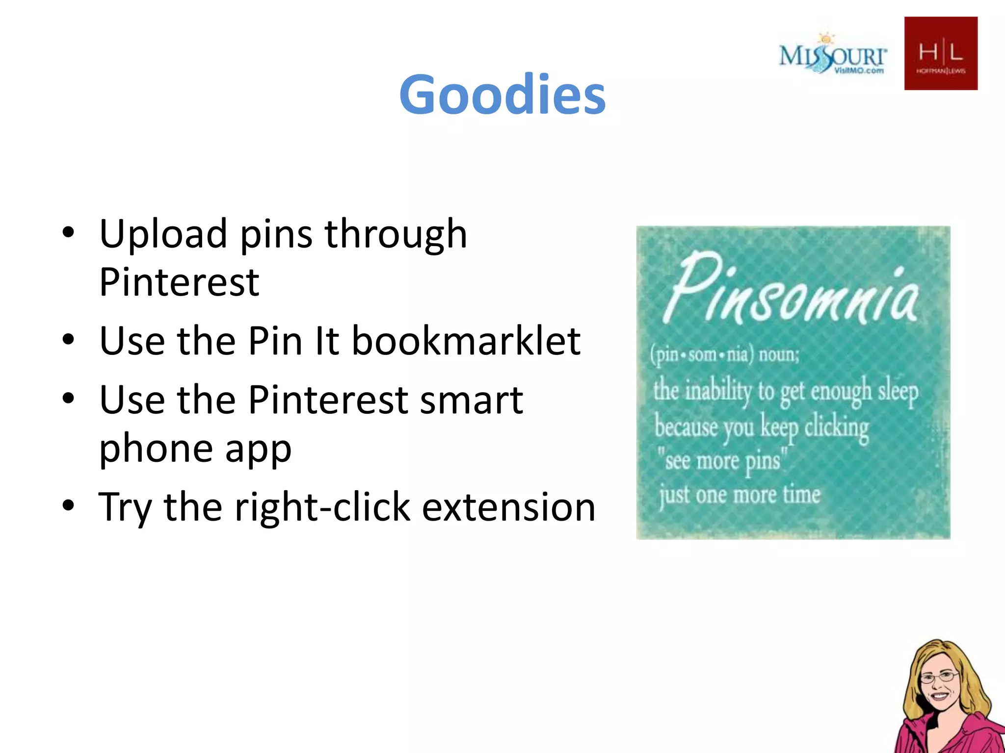 Goodies

• Upload pins through
  Pinterest
• Use the Pin It bookmarklet
• Use the Pinterest smart
  phone app
• Try the right-click extension
 
