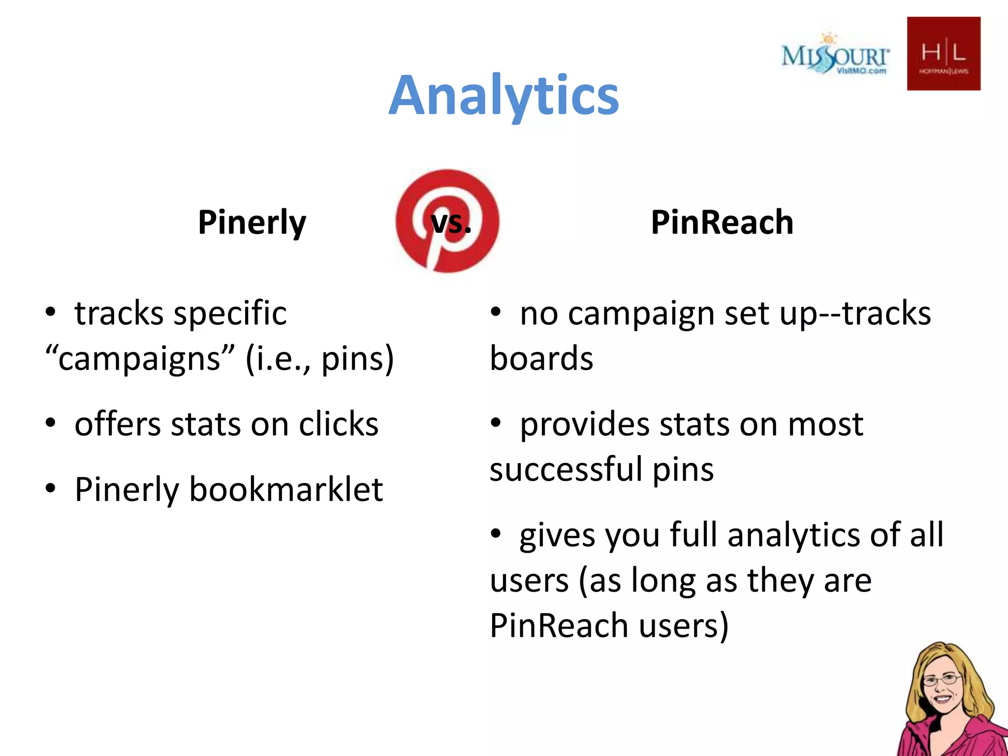 Analytics
          Pinerly           vs.              PinReach

• tracks specific                 • no campaign set up--tracks
“campaigns” (i.e., pins)          boards
• offers stats on clicks          • provides stats on most
                                  successful pins
• Pinerly bookmarklet
                                  • gives you full analytics of all
                                  users (as long as they are
                                  PinReach users)
 