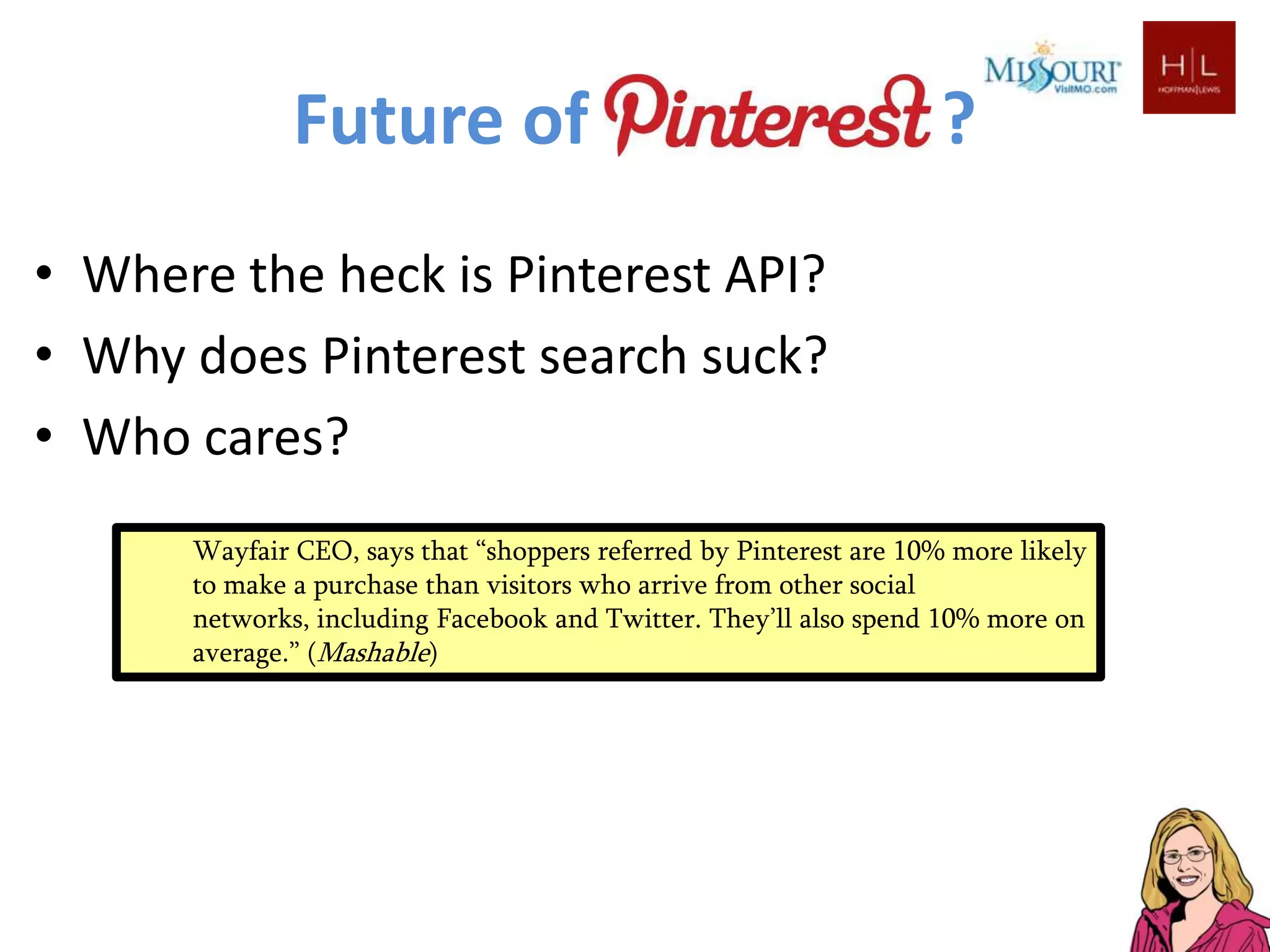 Future of                                            ?
• Where the heck is Pinterest API?
• Why does Pinterest search suck?
• Who cares?
      Wayfair CEO, says that “shoppers referred by Pinterest are 10% more likely
      to make a purchase than visitors who arrive from other social
      networks, including Facebook and Twitter. They’ll also spend 10% more on
      average.” (Mashable)
 