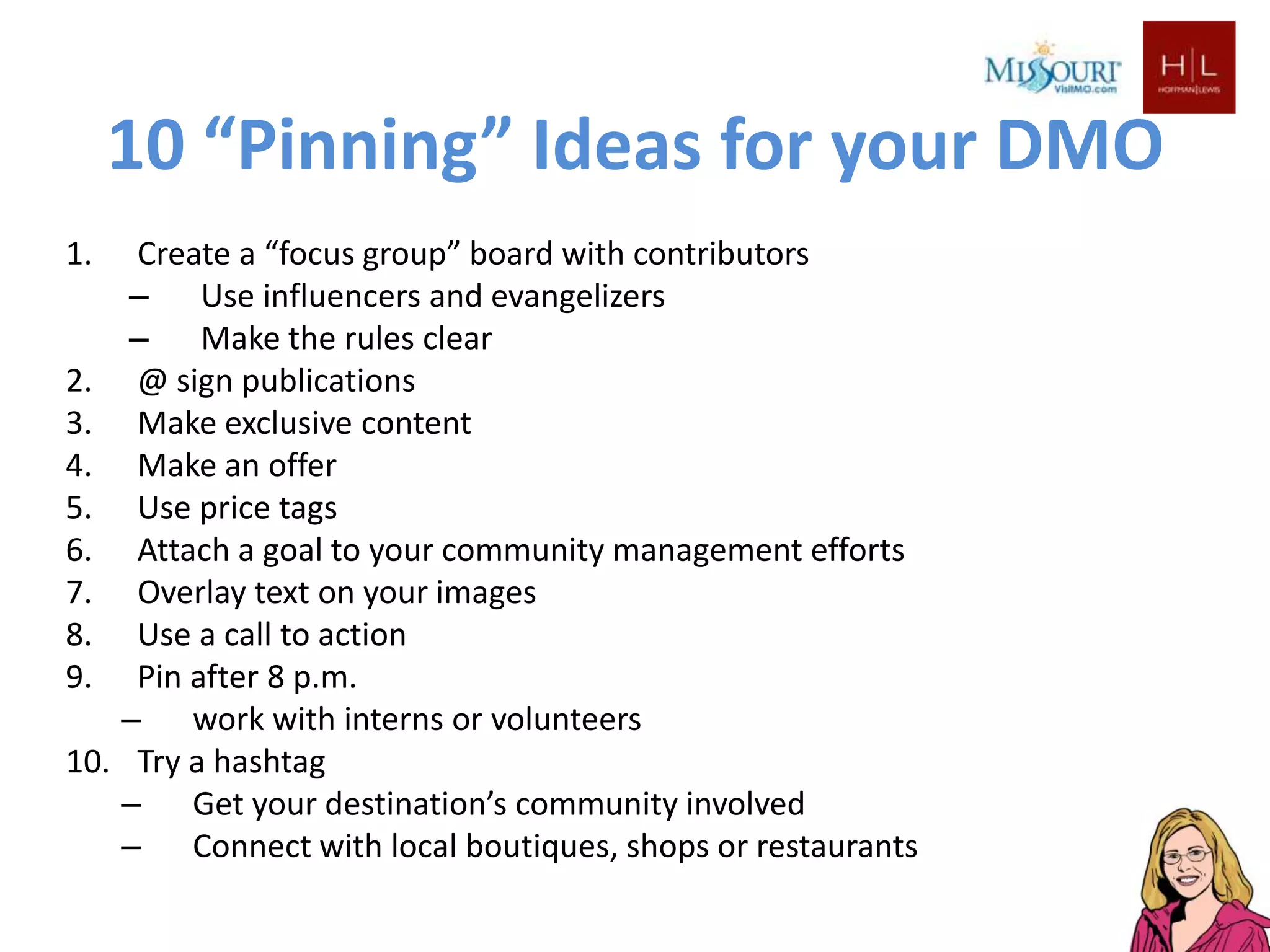 10 “Pinning” Ideas for your DMO
1.     Create a “focus group” board with contributors
      – Use influencers and evangelizers
      – Make the rules clear
2.     @ sign publications
3.     Make exclusive content
4.     Make an offer
5.     Use price tags
6.     Attach a goal to your community management efforts
7.     Overlay text on your images
8.     Use a call to action
9.     Pin after 8 p.m.
      – work with interns or volunteers
10.    Try a hashtag
      – Get your destination’s community involved
      – Connect with local boutiques, shops or restaurants
 