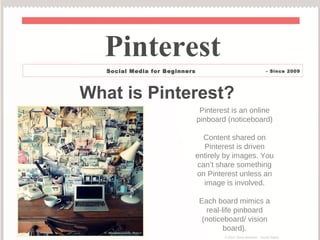 What is Pinterest?
Pinterest is an online
pinboard (noticeboard)
Content shared on
Pinterest is driven
entirely by images. You
can’t share something
on Pinterest unless an
image is involved.
Each board mimics a
real-life pinboard
(noticeboard/ vision
board).
Pinterest
Social Status - Social Media for Beginners - Since 2009
© 2014 Elana Bowman – Social Status
 